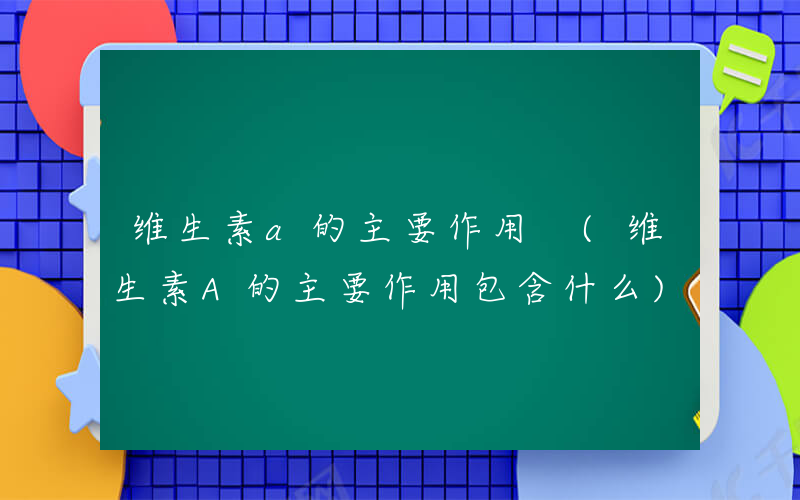 维生素a的主要作用 (维生素A的主要作用包含什么)